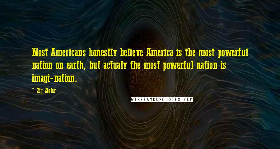 Zig Ziglar Quotes: Most Americans honestly believe America is the most powerful nation on earth, but actualy the most powerful nation is imagi-nation.