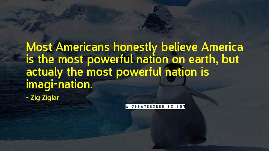 Zig Ziglar Quotes: Most Americans honestly believe America is the most powerful nation on earth, but actualy the most powerful nation is imagi-nation.