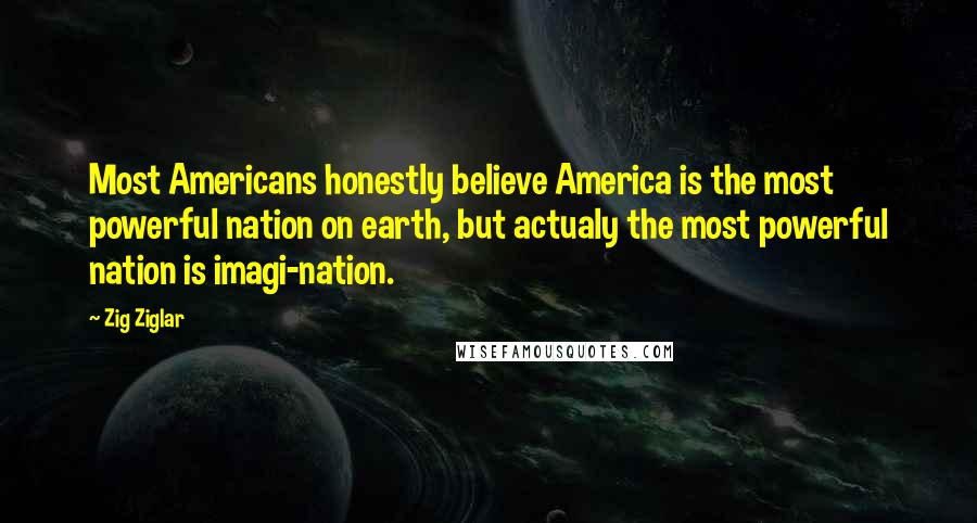 Zig Ziglar Quotes: Most Americans honestly believe America is the most powerful nation on earth, but actualy the most powerful nation is imagi-nation.