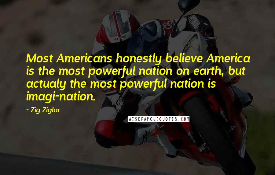 Zig Ziglar Quotes: Most Americans honestly believe America is the most powerful nation on earth, but actualy the most powerful nation is imagi-nation.