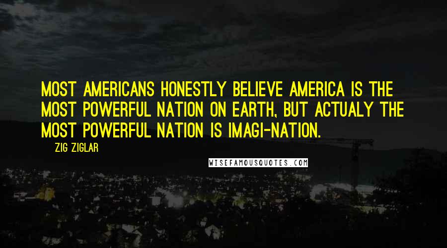 Zig Ziglar Quotes: Most Americans honestly believe America is the most powerful nation on earth, but actualy the most powerful nation is imagi-nation.