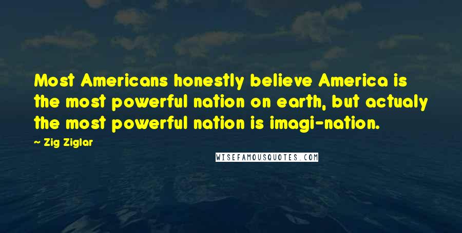 Zig Ziglar Quotes: Most Americans honestly believe America is the most powerful nation on earth, but actualy the most powerful nation is imagi-nation.