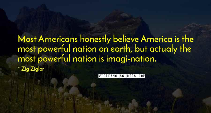 Zig Ziglar Quotes: Most Americans honestly believe America is the most powerful nation on earth, but actualy the most powerful nation is imagi-nation.