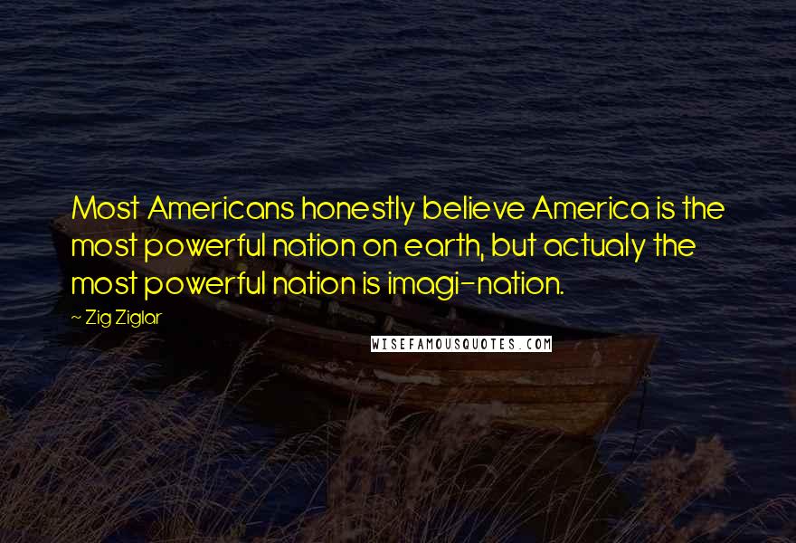 Zig Ziglar Quotes: Most Americans honestly believe America is the most powerful nation on earth, but actualy the most powerful nation is imagi-nation.