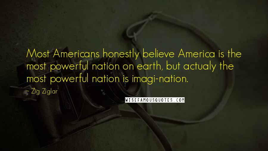 Zig Ziglar Quotes: Most Americans honestly believe America is the most powerful nation on earth, but actualy the most powerful nation is imagi-nation.