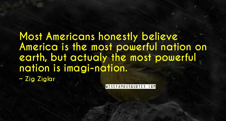 Zig Ziglar Quotes: Most Americans honestly believe America is the most powerful nation on earth, but actualy the most powerful nation is imagi-nation.