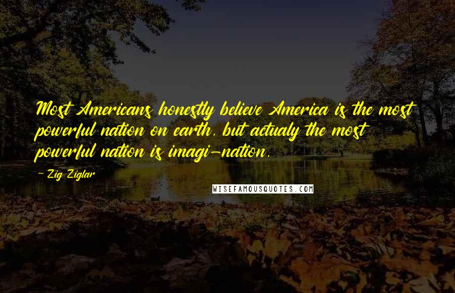 Zig Ziglar Quotes: Most Americans honestly believe America is the most powerful nation on earth, but actualy the most powerful nation is imagi-nation.