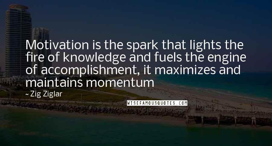 Zig Ziglar Quotes: Motivation is the spark that lights the fire of knowledge and fuels the engine of accomplishment, it maximizes and maintains momentum