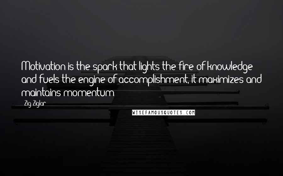 Zig Ziglar Quotes: Motivation is the spark that lights the fire of knowledge and fuels the engine of accomplishment, it maximizes and maintains momentum