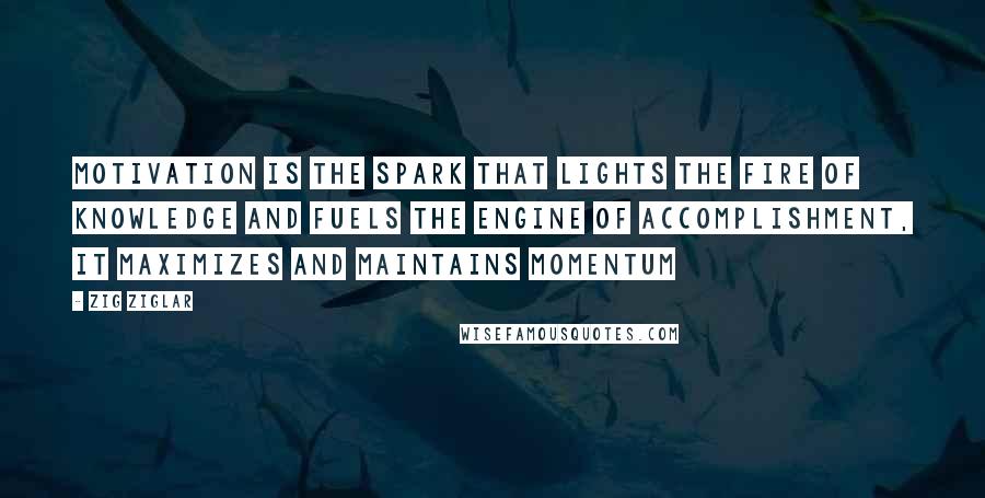 Zig Ziglar Quotes: Motivation is the spark that lights the fire of knowledge and fuels the engine of accomplishment, it maximizes and maintains momentum