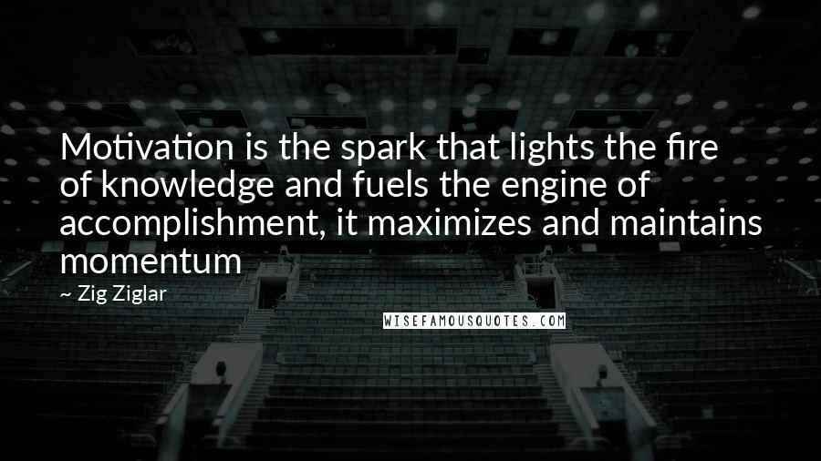 Zig Ziglar Quotes: Motivation is the spark that lights the fire of knowledge and fuels the engine of accomplishment, it maximizes and maintains momentum