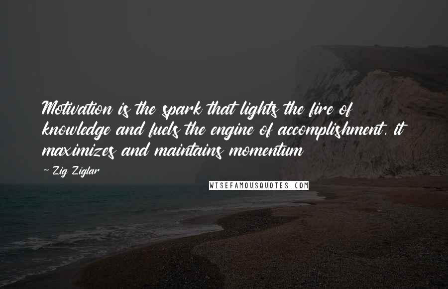 Zig Ziglar Quotes: Motivation is the spark that lights the fire of knowledge and fuels the engine of accomplishment, it maximizes and maintains momentum