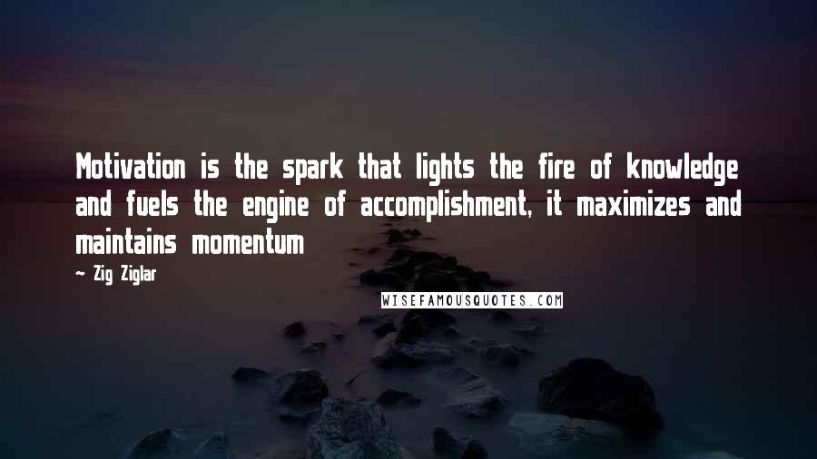Zig Ziglar Quotes: Motivation is the spark that lights the fire of knowledge and fuels the engine of accomplishment, it maximizes and maintains momentum