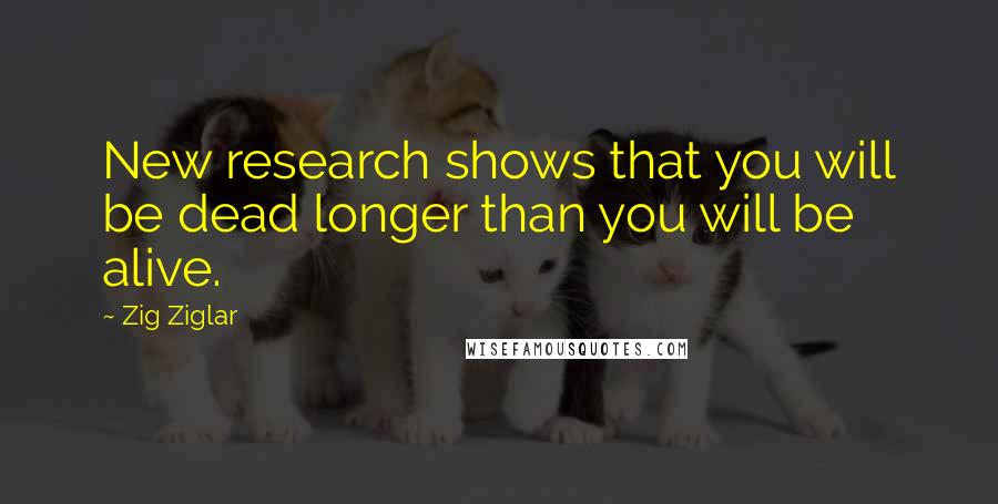 Zig Ziglar Quotes: New research shows that you will be dead longer than you will be alive.