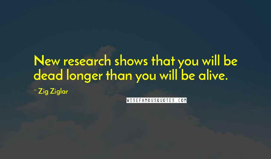 Zig Ziglar Quotes: New research shows that you will be dead longer than you will be alive.