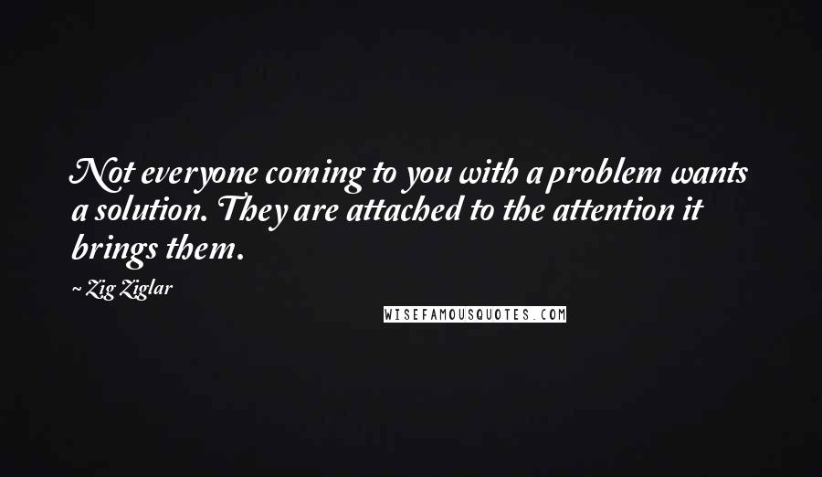 Zig Ziglar Quotes: Not everyone coming to you with a problem wants a solution. They are attached to the attention it brings them.