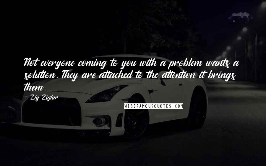 Zig Ziglar Quotes: Not everyone coming to you with a problem wants a solution. They are attached to the attention it brings them.