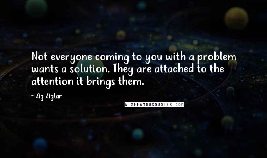 Zig Ziglar Quotes: Not everyone coming to you with a problem wants a solution. They are attached to the attention it brings them.
