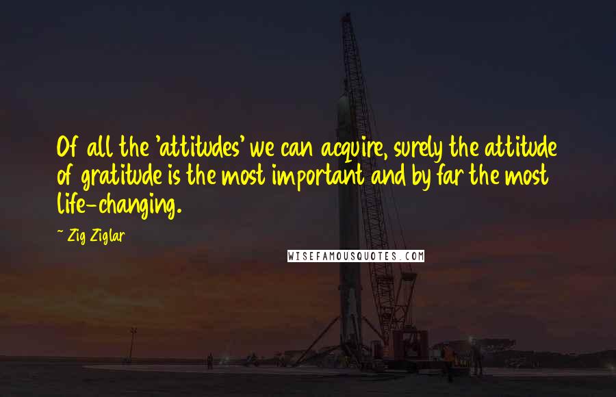 Zig Ziglar Quotes: Of all the 'attitudes' we can acquire, surely the attitude of gratitude is the most important and by far the most life-changing.