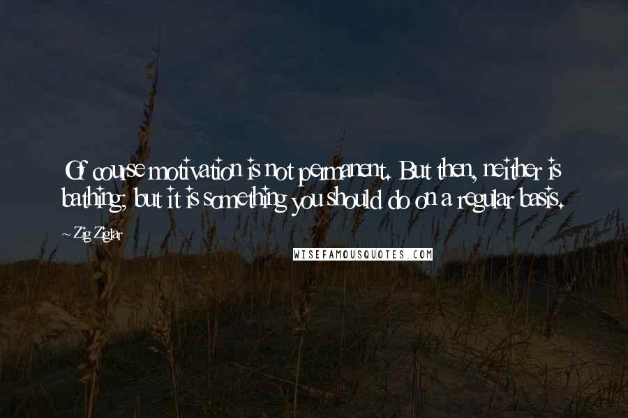 Zig Ziglar Quotes: Of course motivation is not permanent. But then, neither is bathing; but it is something you should do on a regular basis.