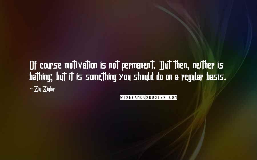 Zig Ziglar Quotes: Of course motivation is not permanent. But then, neither is bathing; but it is something you should do on a regular basis.