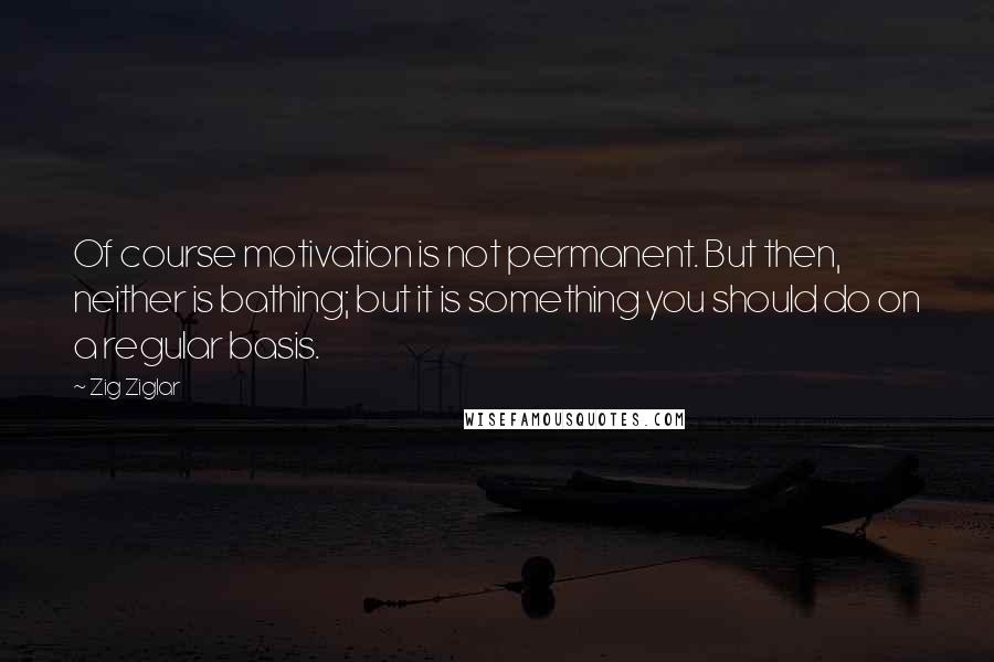 Zig Ziglar Quotes: Of course motivation is not permanent. But then, neither is bathing; but it is something you should do on a regular basis.