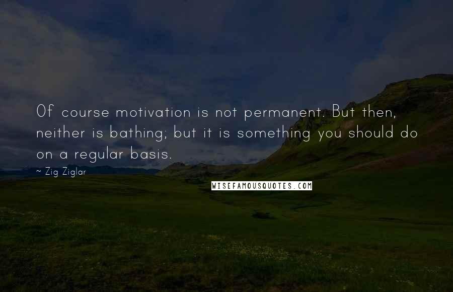 Zig Ziglar Quotes: Of course motivation is not permanent. But then, neither is bathing; but it is something you should do on a regular basis.