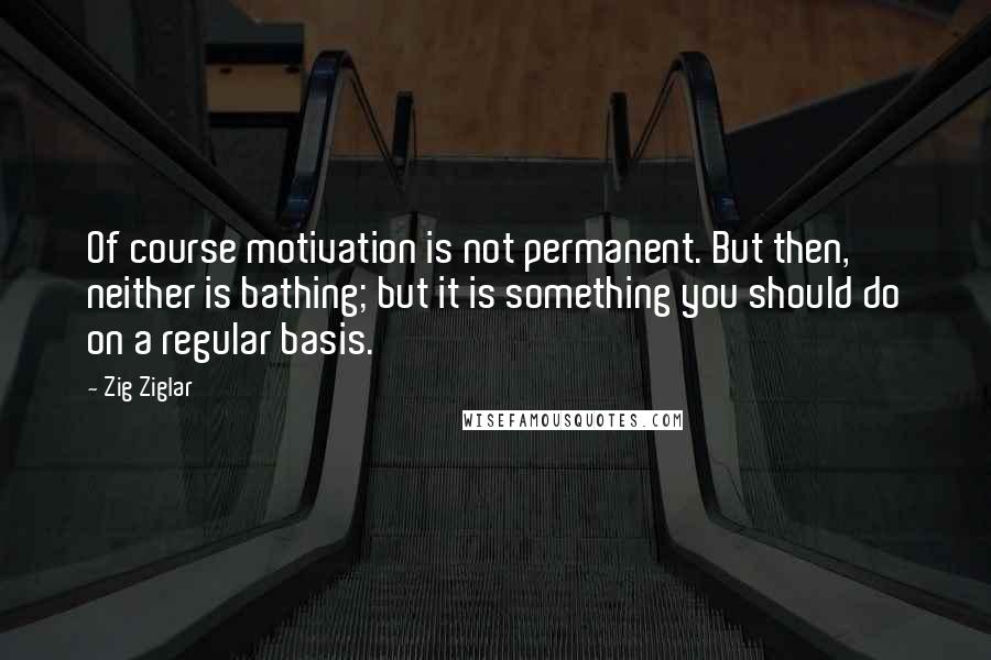 Zig Ziglar Quotes: Of course motivation is not permanent. But then, neither is bathing; but it is something you should do on a regular basis.