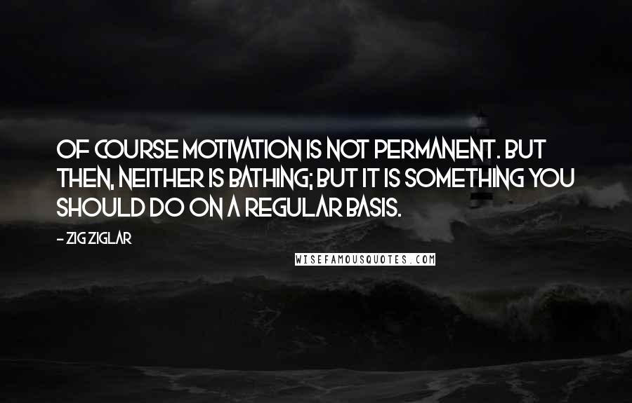 Zig Ziglar Quotes: Of course motivation is not permanent. But then, neither is bathing; but it is something you should do on a regular basis.