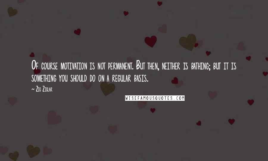 Zig Ziglar Quotes: Of course motivation is not permanent. But then, neither is bathing; but it is something you should do on a regular basis.