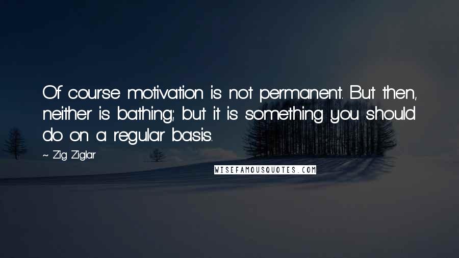 Zig Ziglar Quotes: Of course motivation is not permanent. But then, neither is bathing; but it is something you should do on a regular basis.