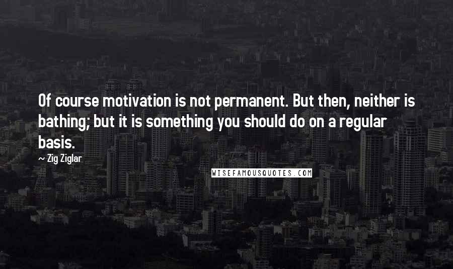 Zig Ziglar Quotes: Of course motivation is not permanent. But then, neither is bathing; but it is something you should do on a regular basis.