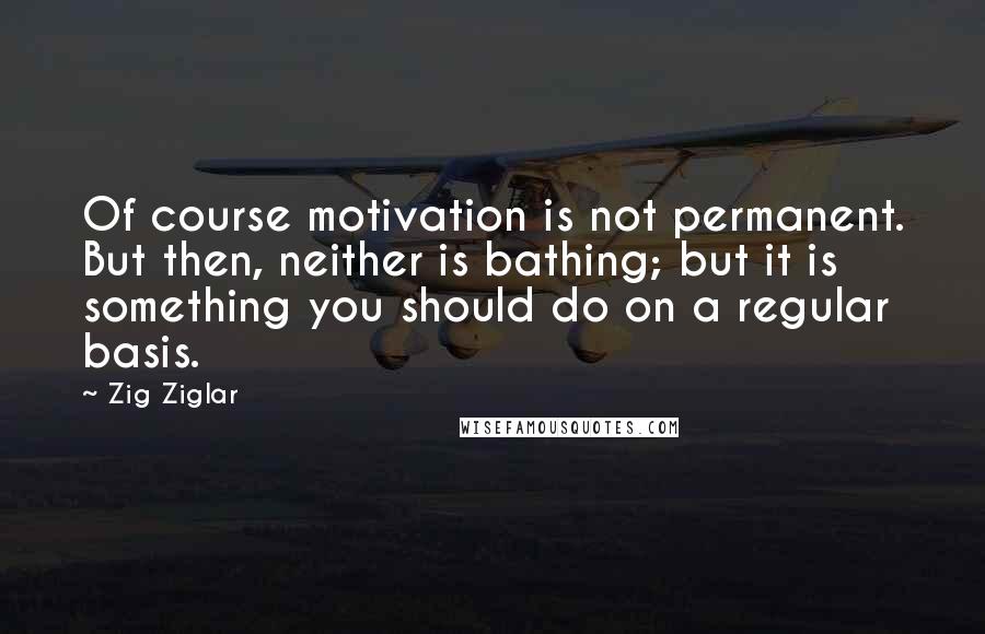 Zig Ziglar Quotes: Of course motivation is not permanent. But then, neither is bathing; but it is something you should do on a regular basis.