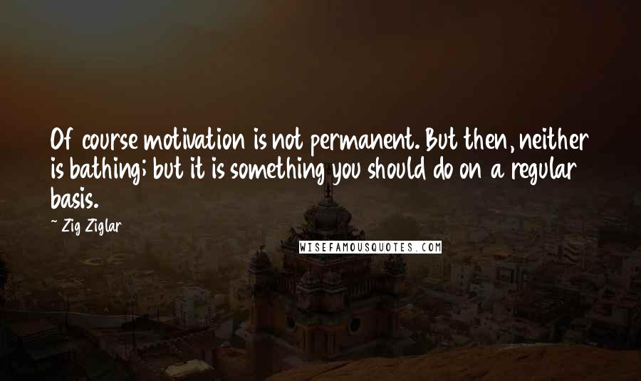 Zig Ziglar Quotes: Of course motivation is not permanent. But then, neither is bathing; but it is something you should do on a regular basis.