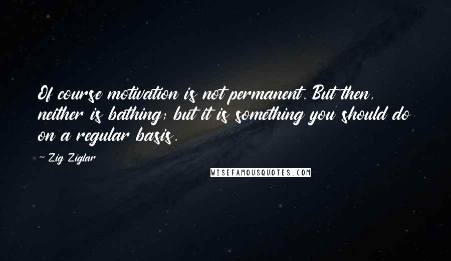 Zig Ziglar Quotes: Of course motivation is not permanent. But then, neither is bathing; but it is something you should do on a regular basis.