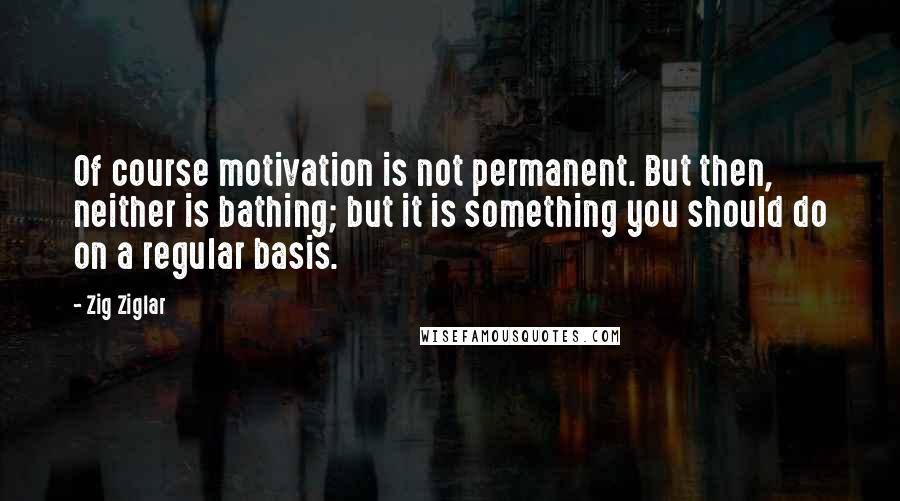 Zig Ziglar Quotes: Of course motivation is not permanent. But then, neither is bathing; but it is something you should do on a regular basis.