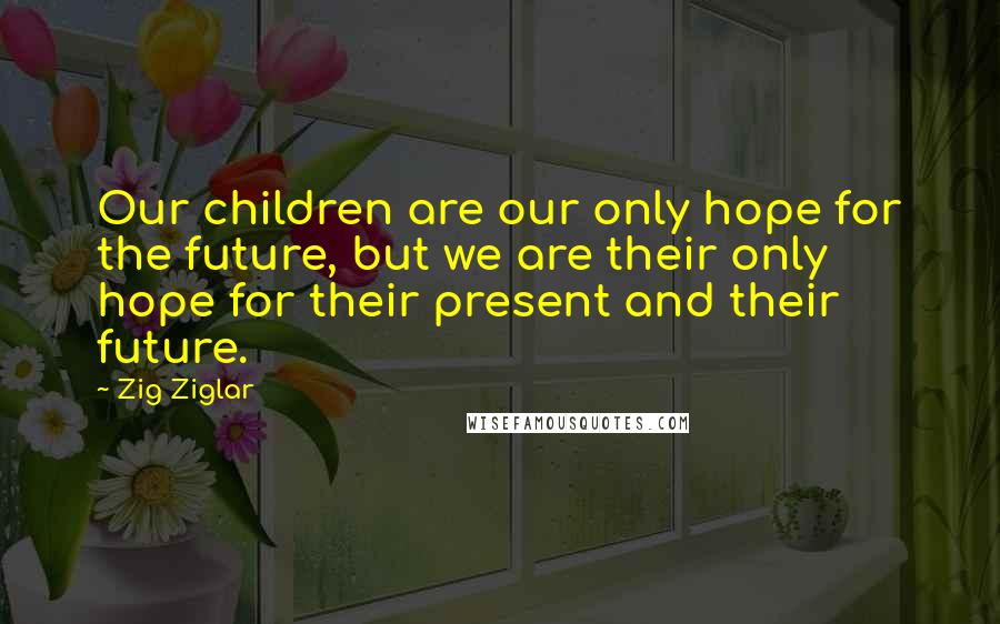 Zig Ziglar Quotes: Our children are our only hope for the future, but we are their only hope for their present and their future.
