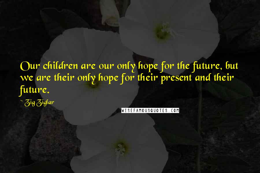 Zig Ziglar Quotes: Our children are our only hope for the future, but we are their only hope for their present and their future.