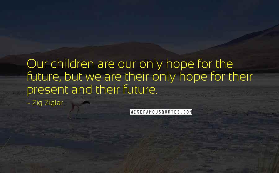 Zig Ziglar Quotes: Our children are our only hope for the future, but we are their only hope for their present and their future.