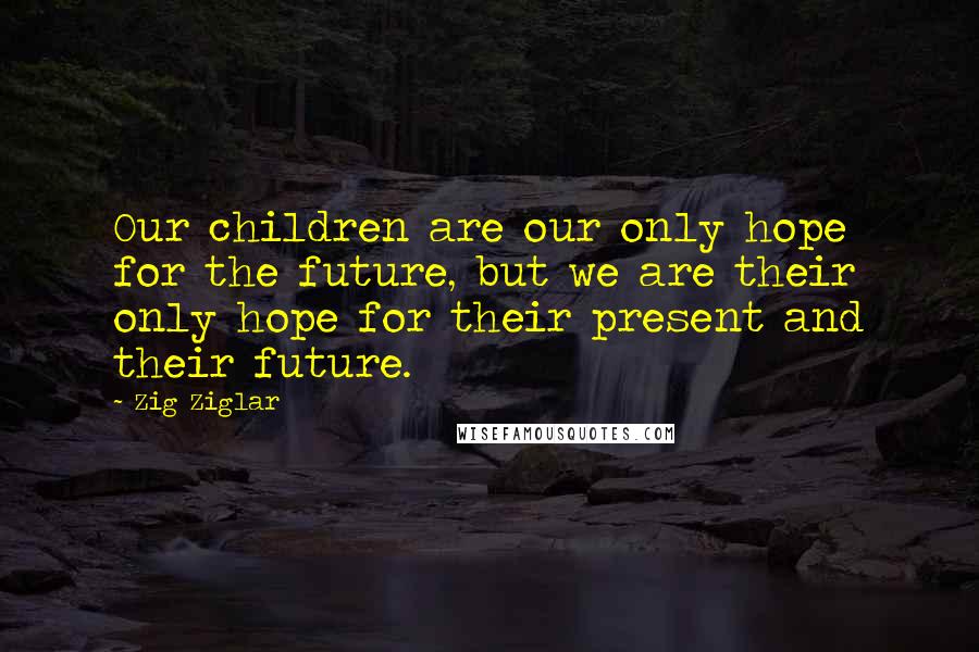 Zig Ziglar Quotes: Our children are our only hope for the future, but we are their only hope for their present and their future.