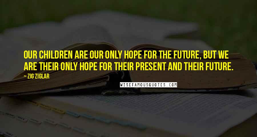 Zig Ziglar Quotes: Our children are our only hope for the future, but we are their only hope for their present and their future.