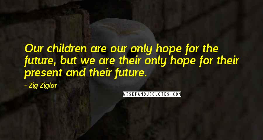 Zig Ziglar Quotes: Our children are our only hope for the future, but we are their only hope for their present and their future.