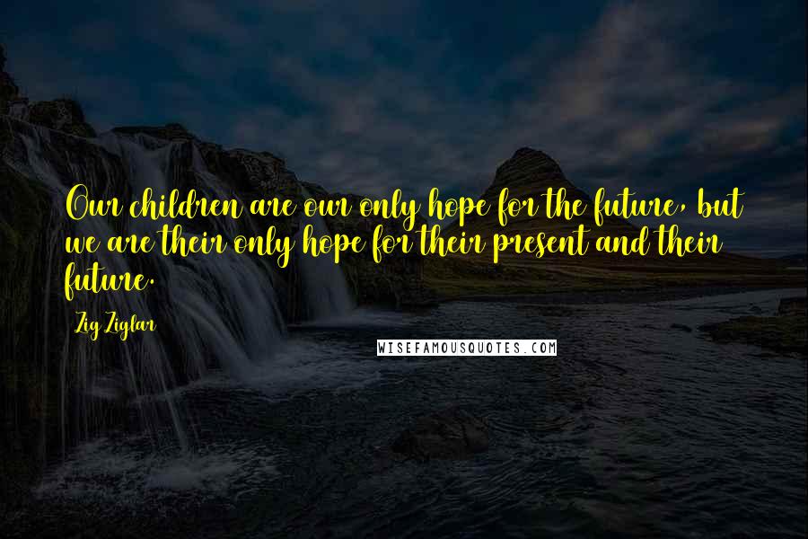 Zig Ziglar Quotes: Our children are our only hope for the future, but we are their only hope for their present and their future.