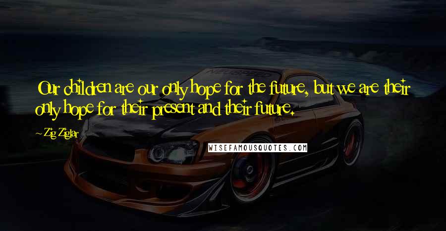 Zig Ziglar Quotes: Our children are our only hope for the future, but we are their only hope for their present and their future.