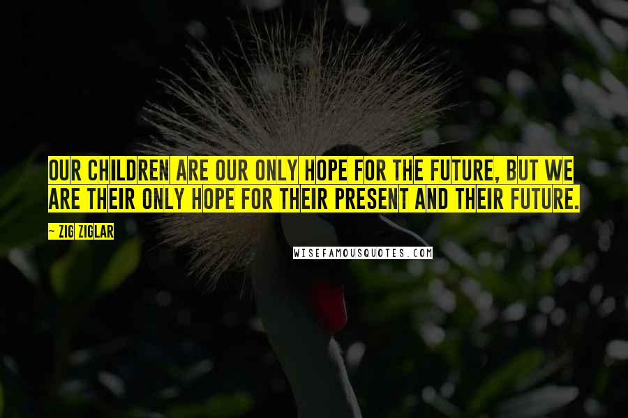 Zig Ziglar Quotes: Our children are our only hope for the future, but we are their only hope for their present and their future.