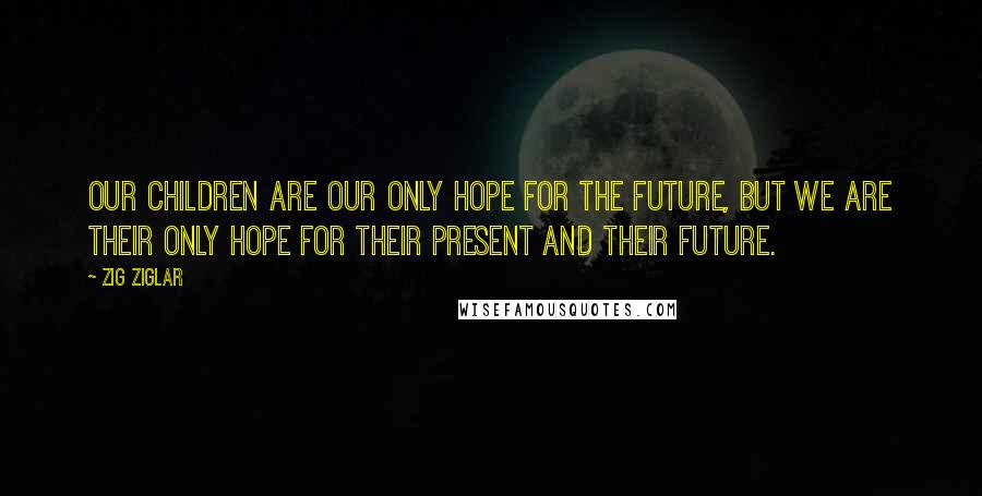 Zig Ziglar Quotes: Our children are our only hope for the future, but we are their only hope for their present and their future.