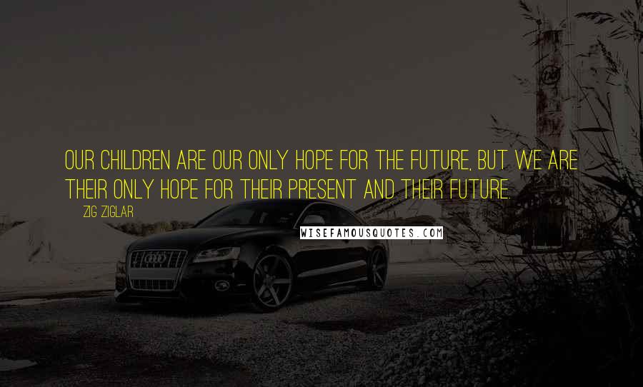 Zig Ziglar Quotes: Our children are our only hope for the future, but we are their only hope for their present and their future.