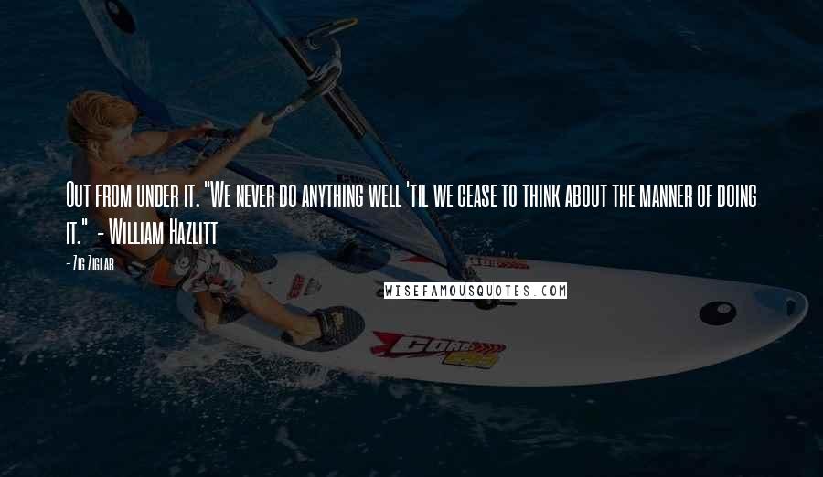 Zig Ziglar Quotes: Out from under it. "We never do anything well 'til we cease to think about the manner of doing it."  - William Hazlitt