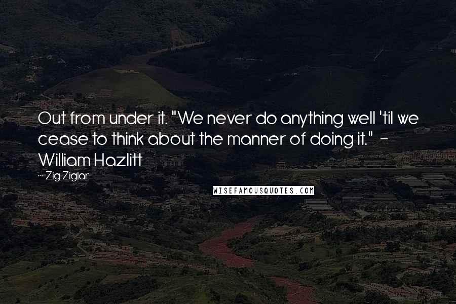 Zig Ziglar Quotes: Out from under it. "We never do anything well 'til we cease to think about the manner of doing it."  - William Hazlitt