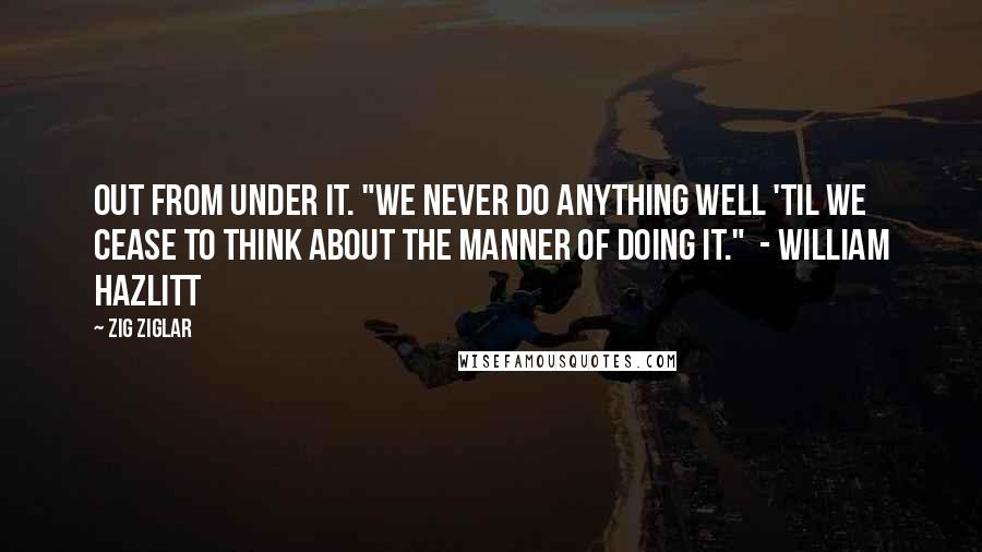 Zig Ziglar Quotes: Out from under it. "We never do anything well 'til we cease to think about the manner of doing it."  - William Hazlitt